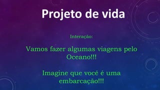 Projeto de vida
Interação:
Vamos fazer algumas viagens pelo
Oceano!!!
Imagine que você é uma
embarcação!!!
 