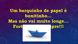 Um barquinho de papel é
bonitinho...
Mas não vai muito longe...
Fortaleça-se sempre!!!
 