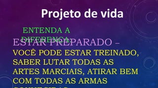Projeto de vida
ENTENDA A
DIFERENÇA:ESTAR PREPARADO –
VOCÊ PODE ESTAR TREINADO,
SABER LUTAR TODAS AS
ARTES MARCIAIS, ATIRAR BEM
COM TODAS AS ARMAS
 