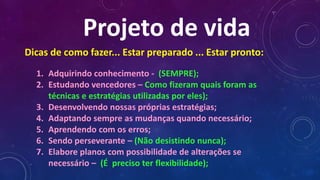 Projeto de vida
1. Adquirindo conhecimento - (SEMPRE);
2. Estudando vencedores – Como fizeram quais foram as
técnicas e estratégias utilizadas por eles);
3. Desenvolvendo nossas próprias estratégias;
4. Adaptando sempre as mudanças quando necessário;
5. Aprendendo com os erros;
6. Sendo perseverante – (Não desistindo nunca);
7. Elabore planos com possibilidade de alterações se
necessário – (É preciso ter flexibilidade);
Dicas de como fazer... Estar preparado ... Estar pronto:
 