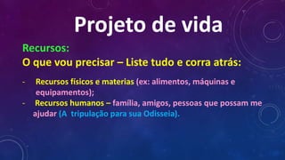 Projeto de vida
Recursos:
O que vou precisar – Liste tudo e corra atrás:
- Recursos físicos e materias (ex: alimentos, máquinas e
equipamentos);
- Recursos humanos – família, amigos, pessoas que possam me
ajudar (A tripulação para sua Odisseia).
 