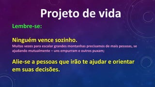 Projeto de vida
Lembre-se:
Ninguém vence sozinho.
Muitas vezes para escalar grandes montanhas precisamos de mais pessoas, se
ajudando mutualmente – uns empurram e outros puxam;
Alie-se a pessoas que irão te ajudar e orientar
em suas decisões.
 