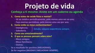 Projeto de vida
Conheça a ti mesmo: Anote em um caderno ou agenda
1. Como estou de saúde física e mental?
- Vá ao médico periodicamente, pelo menos uma vez ao ano;
- Faça exames periódicos, pelo menos uma vez por ano.
2. Como estão os meus conhecimentos?
- Inteligência;
- Sabedoria.
3. Como sou emocionalmente?
4. O que as pessoas pensam sobre mim?
- Meus amigos;
- Meus familiares;
- Outros.
Se o resultado for positivo (MELHORAR);
Se for negativo (MUDAR E MELHORAR SEMPRE).
Estude, adquira experiência sempre.
 