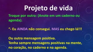Projeto de vida
Troque por outra: (Anote em um caderno ou
agenda).
“- Eu AINDA não consegui. MAS eu chego lá!!!
Ou outra mensagem positiva.
Tenha sempre mensagens positivas na mente,
no coração, no caderno e na agenda.
 