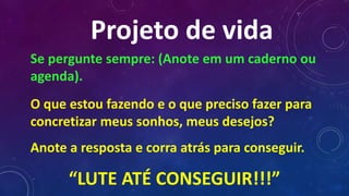 Projeto de vida
Se pergunte sempre: (Anote em um caderno ou
agenda).
O que estou fazendo e o que preciso fazer para
concretizar meus sonhos, meus desejos?
Anote a resposta e corra atrás para conseguir.
“LUTE ATÉ CONSEGUIR!!!”
 