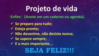 Projeto de vida
Enfim: (Anote em um caderno ou agenda).
 Se prepare para tudo;
 Esteja pronto;
 Não desanime, não desista nunca;
 Se supere sempre;
 E o mais importante...
SEJA FELIZ!!!
 