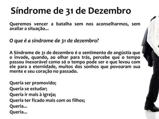 Síndrome de 31 de Dezembro
Queremos vencer a batalha sem nos aconselharmos, sem
avaliar a situação...

O que é a síndrome de 31 de dezembro?
A Síndrome de 31 de dezembro é o sentimento de angústia que
o invade, quando, ao olhar para trás, percebe que o tempo
passou inexorável como só o tempo pode ser e que levou com
ele para a eternidade, muitos dos sonhos que povoaram sua
mente e seu coração no passado.
Queria ser promovido;
Queria se estudar;
Queria ir mais à igreja;
Queria ter ficado mais com os filhos;
Queria...
Queria...

 