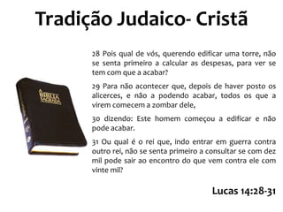 Tradição Judaico- Cristã
28 Pois qual de vós, querendo edificar uma torre, não
se senta primeiro a calcular as despesas, para ver se
tem com que a acabar?
29 Para não acontecer que, depois de haver posto os
alicerces, e não a podendo acabar, todos os que a
virem comecem a zombar dele,
30 dizendo: Este homem começou a edificar e não
pode acabar.
31 Ou qual é o rei que, indo entrar em guerra contra
outro rei, não se senta primeiro a consultar se com dez
mil pode sair ao encontro do que vem contra ele com
vinte mil?

Lucas 14:28-31

 