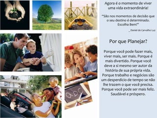 Agora é o momento de viver
uma vida extraordinária!
“São nos momentos de decisão que
o seu destino é determinado.
Escolha Bem!”
_ Daniel de Carvalho Luz

Por que Planejar?
Porque você pode fazer mais,
viver mais, ser mais. Porque é
mais divertido. Porque você
deve a si mesmo ser autor da
história de sua própria vida.
Porque trabalho e negócios são
um desperdício de tempo se não
lhe trazem o que você precisa.
Porque você pode ser mais feliz.
Saudável e próspero.

 