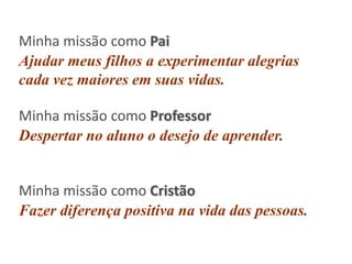 Minha missão como Pai
Ajudar meus filhos a experimentar alegrias
cada vez maiores em suas vidas.
Minha missão como Professor
Despertar no aluno o desejo de aprender.

Minha missão como Cristão
Fazer diferença positiva na vida das pessoas.

 