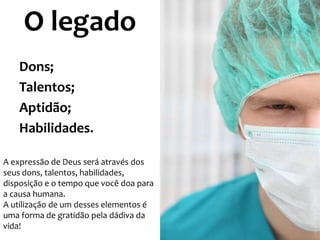 O legado
Dons;
Talentos;
Aptidão;
Habilidades.
A expressão de Deus será através dos
seus dons, talentos, habilidades,
disposição e o tempo que você doa para
a causa humana.
A utilização de um desses elementos é
uma forma de gratidão pela dádiva da
vida!

 