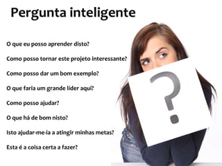 Pergunta inteligente
O que eu posso aprender disto?
Como posso tornar este projeto interessante?
Como posso dar um bom exemplo?
O que faria um grande líder aqui?
Como posso ajudar?
O que há de bom nisto?
Isto ajudar-me-ia a atingir minhas metas?
Esta é a coisa certa a fazer?

 