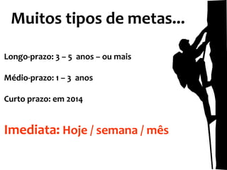 Muitos tipos de metas...
Longo-prazo: 3 – 5 anos – ou mais
Médio-prazo: 1 – 3 anos
Curto prazo: em 2014

Imediata: Hoje / semana / mês

 