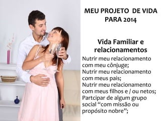 MEU PROJETO DE VIDA
PARA 2014

Vida Familiar e
relacionamentos
Nutrir meu relacionamento
com meu cônjuge;
Nutrir meu relacionamento
com meus pais;
Nutrir meu relacionamento
com meus filhos e / ou netos;
Partcipar de algum grupo
social “com missão ou
propósito nobre”;

 