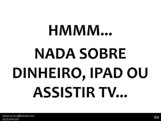 HMMM...
NADA SOBRE
DINHEIRO, IPAD OU
ASSISTIR TV...
daniel.luz2020@hotmail.com
(15) 9 9126 5571

60

60

 