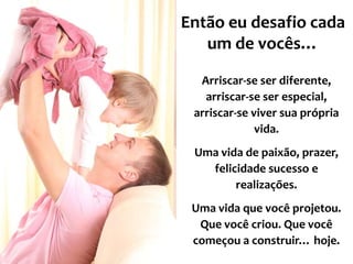 Então eu desafio cada
um de vocês…
Arriscar-se ser diferente,
arriscar-se ser especial,
arriscar-se viver sua própria
vida.

Uma vida de paixão, prazer,
felicidade sucesso e
realizações.
Uma vida que você projetou.
Que você criou. Que você
começou a construir… hoje.

 