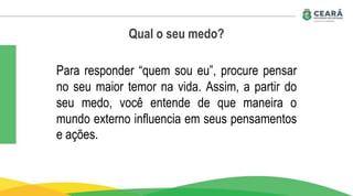 Qual o seu medo?
Para responder “quem sou eu”, procure pensar
no seu maior temor na vida. Assim, a partir do
seu medo, você entende de que maneira o
mundo externo influencia em seus pensamentos
e ações.
 