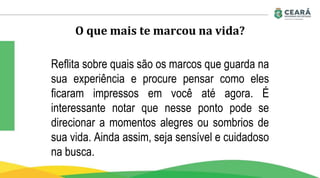 O que mais te marcou na vida?
Reflita sobre quais são os marcos que guarda na
sua experiência e procure pensar como eles
ficaram impressos em você até agora. É
interessante notar que nesse ponto pode se
direcionar a momentos alegres ou sombrios de
sua vida. Ainda assim, seja sensível e cuidadoso
na busca.
 
