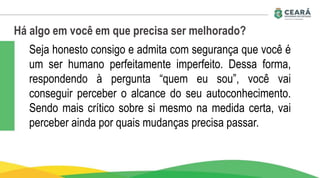 Há algo em você em que precisa ser melhorado?
Seja honesto consigo e admita com segurança que você é
um ser humano perfeitamente imperfeito. Dessa forma,
respondendo à pergunta “quem eu sou”, você vai
conseguir perceber o alcance do seu autoconhecimento.
Sendo mais crítico sobre si mesmo na medida certa, vai
perceber ainda por quais mudanças precisa passar.
 