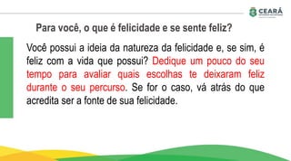 Para você, o que é felicidade e se sente feliz?
Você possui a ideia da natureza da felicidade e, se sim, é
feliz com a vida que possui? Dedique um pouco do seu
tempo para avaliar quais escolhas te deixaram feliz
durante o seu percurso. Se for o caso, vá atrás do que
acredita ser a fonte de sua felicidade.
 