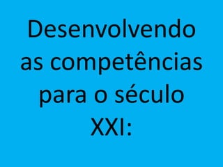 Desenvolvendo
as competências
para o século
XXI:
 
