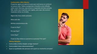 Minhas Relações
• Como anda a minha relação comigo mesmo?
• Como andam meus relacionamentos?
• Quais as qualidades das pessoas com quem eu mantenho amizade?
Conhecendo a Mim Mesmo
Propomos agora um exercício para que você possa se conhecer
um pouco mais. Todas as perguntas o levarão a uma reflexão
sobre você. Para isso, seja sincero e responda com boa vontade.
Não avalie suas respostas com rigidez, pois aqui não existem
respostas certas ou erradas.
Alguns dos meus dados pessoais:
Meus pais são:
Minhas características são:
O que eu faço?
Por que faço?
Como faço?
O que eu faço afasta ou aproxima as pessoas? Por quê?
 