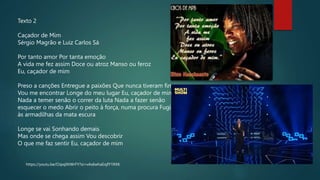 https://youtu.be/OJpqlXtWrFY?si=vAs6whaEojfY1RXK
Texto 2
Caçador de Mim
Sérgio Magrão e Luiz Carlos Sá
Por tanto amor Por tanta emoção
A vida me fez assim Doce ou atroz Manso ou feroz
Eu, caçador de mim
Preso a canções Entregue a paixões Que nunca tiveram fim
Vou me encontrar Longe do meu lugar Eu, caçador de mim
Nada a temer senão o correr da luta Nada a fazer senão
esquecer o medo Abrir o peito à força, numa procura Fugir
às armadilhas da mata escura
Longe se vai Sonhando demais
Mas onde se chega assim Vou descobrir
O que me faz sentir Eu, caçador de mim
 