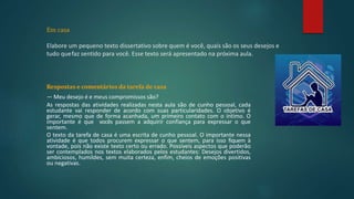 Em casa
Elabore um pequeno texto dissertativo sobre quem é você, quais são os seus desejos e
tudo quefaz sentido para você. Esse texto será apresentado na próxima aula.
Respostas e comentários da tarefa de casa
— Meu desejo é e meus compromissos são?
As respostas das atividades realizadas nesta aula são de cunho pessoal, cada
estudante vai responder de acordo com suas particularidades. O objetivo é
gerar, mesmo que de forma acanhada, um primeiro contato com o íntimo. O
importante é que vocês passem a adquirir confiança para expressar o que
sentem.
O texto da tarefa de casa é uma escrita de cunho pessoal. O importante nessa
atividade é que todos procurem expressar o que sentem, para isso fiquem à
vontade, pois não existe texto certo ou errado. Possíveis aspectos que poderão
ser contemplados nos textos elaborados pelos estudantes: Desejos divertidos,
ambiciosos, humildes, sem muita certeza, enfim, cheios de emoções positivas
ou negativas.
 