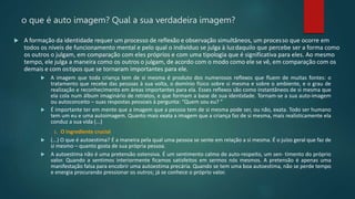 o que é auto imagem? Qual a sua verdadeira imagem?
 A formação da identidade requer um processo de reflexão e observação simultâneos, um processo que ocorre em
todos os níveis de funcionamento mental e pelo qual o indivíduo se julga à luzdaquilo que percebe ser a forma como
os outros o julgam, em comparação com eles próprios e com uma tipologia que é significativa para eles. Ao mesmo
tempo, ele julga a maneira como os outros o julgam, de acordo com o modo como ele se vê, em comparação com os
demais e com ostipos que se tornaram importantes para ele.
 A imagem que toda criança tem de si mesma é produto dos numerosos reflexos que fluem de muitas fontes: o
tratamento que recebe das pessoas à sua volta, o domínio físico sobre si mesma e sobre o ambiente, e o grau de
realização e reconhecimento em áreas importantes para ela. Esses reflexos são como instantâneos de si mesma que
ela cola num álbum imaginário de retratos, e que formam a base de sua identidade. Tornam-se a sua auto-imagem
ou autoconceito – suas respostas pessoais à pergunta: “Quem sou eu? ”
 É importante ter em mente que a imagem que a pessoa tem de si mesma pode ser, ou não, exata. Todo ser humano
tem um eu e uma autoimagem. Quanto mais exata a imagem que a criança faz de si mesma, mais realisticamente ela
conduz a sua vida (...)
1. O ingrediente crucial
 (...) O que é autoestima? É a maneira pela qual uma pessoa se sente em relação a si mesma. É o juízo geral que faz de
si mesmo – quanto gosta de sua própria pessoa.
 A autoestima não é uma pretensão ostensiva. É um sentimento calmo de auto-respeito, um sen- timento do próprio
valor. Quando a sentimos interiormente ficamos satisfeitos em sermos nós mesmos. A pretensão é apenas uma
manifestação falsa para encobrir uma autoestima precária. Quando se tem uma boa autoestima, não se perde tempo
e energia procurando pressionar os outros; já se conhece o próprio valor.
 