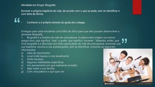 “
”
Atividade em Grupo: Biografia
Escrever a própria trajetória de vida, de acordo com o que se pede, sem se identificar e
com letra de fôrma.
• Conhecer a si próprio através da ajuda dos colegas.
Entregue para cada estudante uma folha de ofício para que eles possam desenvolver a
atividade Biografia:
1. Biografia é a história da vida de uma pessoa. A palavra tem origem nos temos
gregos bios, que significa “vida”, e grafei, que significa “escrever”. Sabendo, então, que
uma biografia é a descrição dos fatos particulares da vida de uma pessoa, incluindo sua
sua trajetória, escreva a sua autobiografia, sem se identificar, incluindo as seguintes
informações:
a) Data de nascimento:
b) Local onde nasceu e vive atualmente:
c) Onde estudou:
d) Algumas habilidades específicas:
e) Um pensamento em que realmente acredite:
f) Algo sobre a sua família:
g) Com uma palavra o que quer ser.
 