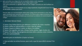 2- Após aconselhar seu colega e/ou ler os conselhos dados a você, responda:
Quais foram as três recomendações que seu colega sugeriu a você?
Você achou pertinentes as sugestões dadas por seus colegas? Concorda com elas?Justifique sua
resposta.
Você conseguiu fazer as recomendações ao seu colega respeitando a biografiadele?Como? Em caso
de dificuldades, explique quais foram.
Procure saber se as recomendações dadas pelos colegas foram pertinentes ou não. Peça a
alguns estudantes que comentem suas respostas. Por último, peça a alguns estudantes que
exponham asdificuldades e facilidades que encontraram ao elaborar as recomendações aos
colegas.
3- Atividade: Retrato Falado
1º passo: Faça linhas básicas que definam o contorno do rosto e maxilar;
2º passo: Defina as sobrancelhas e o corte e tipo do cabelo;
3º passo: Depois os lábios, o nariz, os olhos e as orelhas;
4º passo: Em seguida, caso seja, coloque barba, pintas, rugas, óculos, etc.
5º passo: Por último, faça perguntas precisas sobre a pessoa, como: estatura,
peso, cor e personalidade.
Questões para os estudantes: (Copiar na lousa)
1. Seja narrador ou artista forense, para você, o que foi mais difícil retratar? Por
quê?
 
