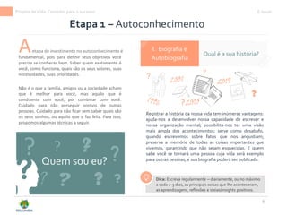 9
Etapa 1 – Autoconhecimento
Quem sou eu?
I. Biografia e
Autobiografia
Registrar a história da nossa vida tem inúmeras vantagens:
ajuda-nos a desenvolver nossa capacidade de escrever e
nossa organização mental; possibilita-nos ter uma visão
mais ampla dos acontecimentos; serve como desabafo,
quando escrevemos sobre fatos que nos angustiam;
preserva a memória de todas as coisas importantes que
vivemos, garantindo que não sejam esquecidas. E quem
sabe você se tornará uma pessoa cuja vida será exemplo
para outras pessoas, e sua biografia poderá ser publicada.
?
?
?
?
?
?
E-book
?
?
Aetapa de investimento no autoconhecimento é
Qual é a sua história?
fundamental, pois para definir seus objetivos você
precisa se conhecer bem. Saber quem exatamente é
você, como funciona, quais são os seus valores, suas
necessidades, suas prioridades.
Não é o que a família, amigos ou a sociedade acham
que é melhor para você, mas aquilo que é
condizente com você, por combinar com você.
Cuidado para não perseguir sonhos de outras
pessoas. Cuidado para não ficar sem saber quais são
os seus sonhos, ou aquilo que o faz feliz. Para isso,
propomos algumas técnicas a seguir.
?
?
?
?
Dica: Escreva regularmente – diariamente, ou no máximo
a cada 2-3 dias, as principais coisas que lhe aconteceram,
as aprendizagens, reflexões e ideias/insights positivos.
Projeto deVida: Caminho para o sucesso
 