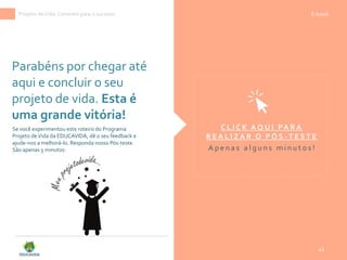 Parabéns por chegar até
aqui e concluir o seu
projeto de vida. Esta é
uma grande vitória!
42
Projeto deVida: Caminho para o sucesso E-book
C L I C K A Q U I PA R A
R E A L I Z A R O P Ó S - T E S T E
A p e n a s a l g u n s m i n u t o s !
Se você experimentou este roteiro do Programa
Projeto deVida da EDUCAVIDA, dê o seu feedback e
ajude-nos a melhorá-lo. Responda nosso Pós-teste.
São apenas 5 minutos:
 