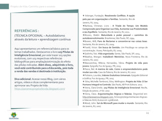 Projeto deVida: Caminho para o sucesso E-book
44
REFERÊNCIAS :
(TÉCNICA OPCIONAL – Autodidatismo
através da leitura = aprendizagem contínua
Aqui apresentamos um referencial básico para os
temas trabalhados. Destacamos o livro 103 Pílulas de
Inteligência Emocional, por este trazer 103 opções
evolutivas, com 103 respectivas referências
bibliográficas para ampliação/otimização do efeito
das pílulas indicadas. Além disso, adquirindo o livro,
você está contribuindo para a Educavida, pois toda
a renda das vendas é destinada à instituição.
Dica adicional: Acesse nosso Blog, com vários
artigos, vídeos e dicas complementares para
aprimorar seu Projeto deVida:
https://parameuprojetodevida.blogspot.com/
✦ Arbinger, Fundação. Resolvendo Conflitos. A opção
pela paz em organizações e famílias. Sextante; Rio de
Janeiro, RJ; 2004.
✦Barbosa, Christian. Livro - A Tríade do Tempo: Um Modelo
Comprovado para Organizar sua Vida, Aumentar sua Produtividade
e seu Equilíbrio. Sextante; Rio de Janeiro, RJ; 2011.
✦Bíscaro, Waldir. Maturidade e poder pessoal – caminhos do
autodesenvolvimento.Brasiliense; São Paulo, SP; 1994.
✦Bowen, Will; Pare de Reclamar e concentre-se nas coisas boas.
Sextante; Rio de Janeiro, RJ; 2009.
✦Frankl, Victor. Em busca de Sentido. Um Psicólogo no campo de
concentração. Vozes; Petrópolis, RJ; 2009.
✦Godinho,Taís. Vida organizada. Gente, São Paulo, SP; 2014.
✦Maathai, Wangari. Inabalável: Memórias. Nova Fronteira; Rio de
Janeiro, RJ; 2007.
✦Mascarenhas, Milena; Hernandes, Vânia. Projeto de vida para
jovens. Epígrafe;Foz do Iguaçu, PR; 2015.
✦Pesce, Bel. A menina do vale. Como o empreendedorismo pode
mudar sua vida.Casa da Palavra; Rio de Janeiro, RJ; 2012.
✦Pinheiro, Lourdes; Valores Evolutivos Universais. Epígrafe Editorial
e Gráfica; Foz do Iguaçu, PR; 2015
✦ Silva, Michelle Tambroni; Silva, Wellington. Projeto de Vida: O Ser
Humano Integral noControle. São Paulo, All Print Editora. 2011.
✦Vieira, Clara Emilie. 103 Pílulas de Inteligência Emocional. Recife,
Edição da autora. 2ª Ed. 2017.
✦Vieira, Clara. Argumentações ilógicas e falácias. Disponível em:
http://claressencia.blogspot.com. br/2015/07/argumentacoes-ilogicas-
e-falacias.html; Acesso em 23/08/2016.
✦Wood, John. Saí da Microsoft para mudar o mundo. Sextante; Rio
de Janeiro, RJ; 2007.
 