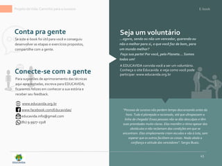 Projeto deVida: Caminho para o sucesso E-book
45
Conta pra gente
“Pessoas de sucesso não perdem tempo descansando antes da
hora. Tudo é planejado e racionado, até que ultrapassem a
linha de chegada! Essas pessoas não se dão desculpas e têm
suas prioridades muito claras. Elas mantêm o ritmo apesar dos
obstáculos e não reclamam das condições em que se
encontram. Elas simplesmente criam escudos e vão à luta, sem
esperar que os outros facilitem as coisas. Nada abala a
confiança e atitude dos vencedores”. Sergio Buaiz.
...agora, sendo ou não um vencedor, querendo ou
não o melhor para si, o que você faz de bom, para
um mundo melhor?
Faça sua parte! Por você, pelo Planeta... Somos
todos um!
Conecte-se com a gente
Seja um voluntário
A EDUCAVIDA convida você a ser um voluntário.
Conheça o site Educavida e veja como você pode
participar: www.educavida.org.br
www.educavida.org.br
www.facebook.com/Educavidas/
educavida.info@gmail.com
(81) 9.9977-2318
Para sugestões de aprimoramento das técnicas
aqui apresentadas, escreva para EDUCAVIDA;
ficaremos felizes em conhecer a sua estória e
receber seu feedback.
Se este e-book foi útil para você e conseguiu
desenvolver as etapas e exercícios propostos,
compartilhe com a gente.
 