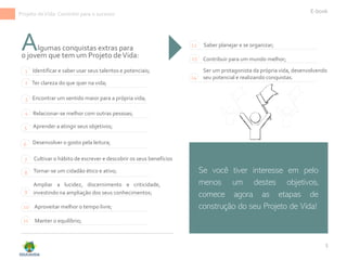 5
lgumas conquistas extras para
Identificar e saber usar seus talentos e potenciais;
Relacionar-se melhor com outras pessoas;
1
2 Ter clareza do que quer na vida;
3 Encontrar um sentido maior para a própria vida;
4
Aprender a atingir seus objetivos;
5
Cultivar o hábito de escrever e descobrir os seus benefícios
7
E-book
Tornar-se um cidadão ético e ativo;
8
Ampliar a lucidez, discernimento e criticidade,
investindo na ampliação dos seus conhecimentos;
9
Ser um protagonista da própria vida, desenvolvendo
seu potencial e realizando conquistas.
Aproveitar melhor o tempo livre;
10
Manter o equilíbrio;
11
Saber planejar e se organizar;
12
Contribuir para um mundo melhor;
13
14
Se você tiver interesse em pelo
menos um destes objetivos,
comece agora as etapas de
construção do seu Projeto de Vida!
A
o jovem que tem um Projeto deVida:
Desenvolver o gosto pela leitura;
6
Projeto deVida: Caminho para o sucesso
 