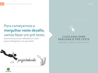 Para começarmos a
mergulhar neste desafio,
vamos fazer um pré-teste.
6
Projeto deVida: Caminho para o sucesso E-book
C L I C K A Q U I PA R A
R E A L I Z A R O P R É - T E S T E
A p e n a s a l g u n s m i n u t o s !
projetodevida
Queremos provocar reflexões em você
jovem inteligente e ser pensante!
 