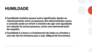 HUMILDADE
A humildade também possui outro significado, ligado ao
relacionamento entre as pessoas. Em determinados casos
o conceito pode se referir à maneira de agir com igualdade
em relação às outras pessoas, como uma demonstração
de respeito.
A humildade é a base e o fundamento de todas as virtudes e
sem ela não há nenhuma que o seja. (Miguel de Cervantes)
 