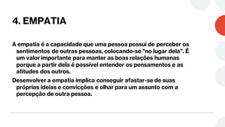4. EMPATIA
A empatia é a capacidade que uma pessoa possui de perceber os
sentimentos de outras pessoas, colocando-se "no lugar dela". É
um valor importante para manter as boas relações humanas
porque a partir dela é possível entender os pensamentos e as
atitudes dos outros.
Desenvolver a empatia implica conseguir afastar-se de suas
próprias ideias e convicções e olhar para um assunto com a
percepção de outra pessoa.
 