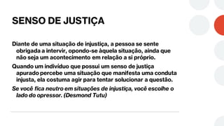SENSO DE JUSTIÇA
Diante de uma situação de injustiça, a pessoa se sente
obrigada a intervir, opondo-se àquela situação, ainda que
não seja um acontecimento em relação a si próprio.
Quando um indivíduo que possui um senso de justiça
apurado percebe uma situação que manifesta uma conduta
injusta, ela costuma agir para tentar solucionar a questão.
Se você fica neutro em situações de injustiça, você escolhe o
lado do opressor. (Desmond Tutu)
 