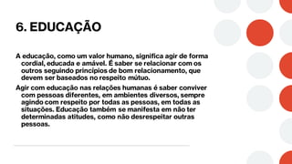 6. EDUCAÇÃO
A educação, como um valor humano, significa agir de forma
cordial, educada e amável. É saber se relacionar com os
outros seguindo princípios de bom relacionamento, que
devem ser baseados no respeito mútuo.
Agir com educação nas relações humanas é saber conviver
com pessoas diferentes, em ambientes diversos, sempre
agindo com respeito por todas as pessoas, em todas as
situações. Educação também se manifesta em não ter
determinadas atitudes, como não desrespeitar outras
pessoas.
 