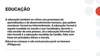 EDUCAÇÃO
A educação também se refere aos processos de
aprendizados e de desenvolvimento humano, que podem
acontecer formal ou informalmente. A educação formal é
aquela recebida na escola e nas faculdades, durante a
vida escolar de uma pessoa. Já a educação informal (ou
não formal) é a educação recebida da família, feita com
base em princípios éticos e morais.
Educai as crianças e não será preciso punir os homens.
(Pitágoras)
 