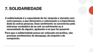 7. SOLIDARIEDADE
A solidariedade é a capacidade de ter simpatia e atenção com
outra pessoa, o que demonstra a valorização e a importância
dada às outras pessoas. Esse sentimento se caracteriza pelo
interesse verdadeiro de se unir ao sofrimento ou à
necessidade de alguém, ajudando-o no que for possível.
Para que a solidariedade possa ser colocada em prática, são
precisos sentimentos de desapego, de empatia e de
compaixão.
 