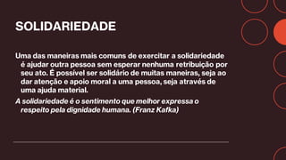 SOLIDARIEDADE
Uma das maneiras mais comuns de exercitar a solidariedade
é ajudar outra pessoa sem esperar nenhuma retribuição por
seu ato. É possível ser solidário de muitas maneiras, seja ao
dar atenção e apoio moral a uma pessoa, seja através de
uma ajuda material.
A solidariedade é o sentimento que melhor expressa o
respeito pela dignidade humana. (Franz Kafka)
 