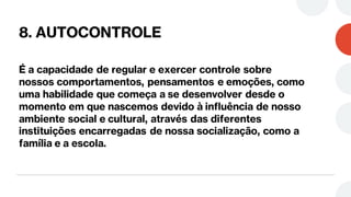 8. AUTOCONTROLE
É a capacidade de regular e exercer controle sobre
nossos comportamentos, pensamentos e emoções, como
uma habilidade que começa a se desenvolver desde o
momento em que nascemos devido à influência de nosso
ambiente social e cultural, através das diferentes
instituições encarregadas de nossa socialização, como a
família e a escola.
 