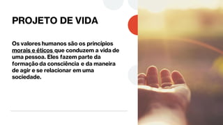 PROJETO DE VIDA
Os valores humanos são os princípios
morais e éticos que conduzem a vida de
uma pessoa. Eles fazem parte da
formação da consciência e da maneira
de agir e se relacionar em uma
sociedade.
 