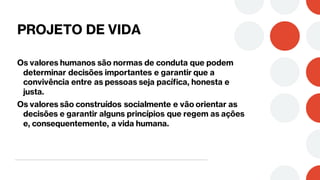 PROJETO DE VIDA
Os valores humanos são normas de conduta que podem
determinar decisões importantes e garantir que a
convivência entre as pessoas seja pacífica, honesta e
justa.
Os valores são construídos socialmente e vão orientar as
decisões e garantir alguns princípios que regem as ações
e, consequentemente, a vida humana.
 