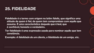 25. FIDELIDADE
Fidelidade é o termo com origem no latim fidelis, que significa uma
atitude de quem é fiel, de quem tem compromisso com aquilo que
assume. É uma característica daquele que é leal, que
é confiável, honesto e verdadeiro.
Ter fidelidade é uma expressão usada para nominar aquilo que tem
constância.
Exemplo: A fidelidade de um cliente, a fidelidade de um amigo, etc.
 