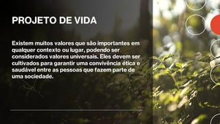 PROJETO DE VIDA
Existem muitos valores que são importantes em
qualquer contexto ou lugar, podendo ser
considerados valores universais. Eles devem ser
cultivados para garantir uma convivência ética e
saudável entre as pessoas que fazem parte de
uma sociedade.
 