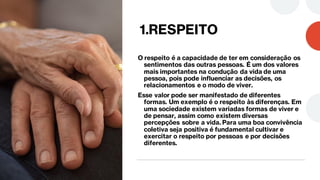 1.RESPEITO
O respeito é a capacidade de ter em consideração os
sentimentos das outras pessoas. É um dos valores
mais importantes na condução da vida de uma
pessoa, pois pode influenciar as decisões, os
relacionamentos e o modo de viver.
Esse valor pode ser manifestado de diferentes
formas. Um exemplo é o respeito às diferenças. Em
uma sociedade existem variadas formas de viver e
de pensar, assim como existem diversas
percepções sobre a vida. Para uma boa convivência
coletiva seja positiva é fundamental cultivar e
exercitar o respeito por pessoas e por decisões
diferentes.
 